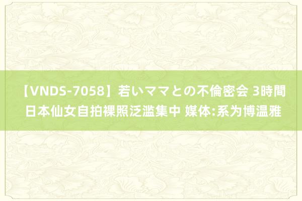 【VNDS-7058】若いママとの不倫密会 3時間 日本仙女自拍裸照泛滥集中 媒体:系为博温雅