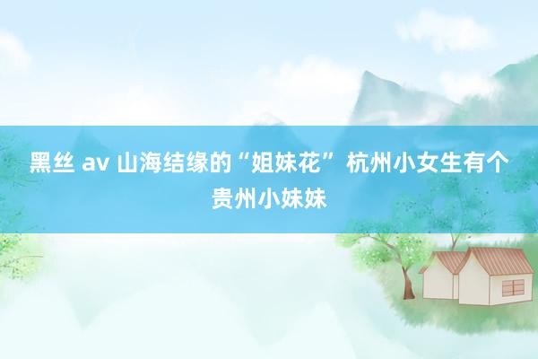 黑丝 av 山海结缘的“姐妹花” 杭州小女生有个贵州小妹妹