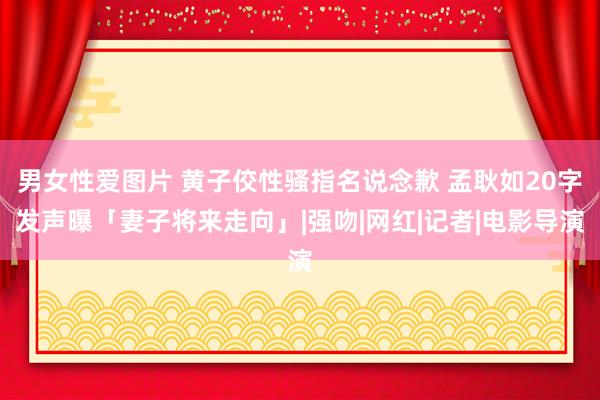 男女性爱图片 黄子佼性骚指名说念歉 孟耿如20字发声曝「妻子将来走向」|强吻|网红|记者|电影导演
