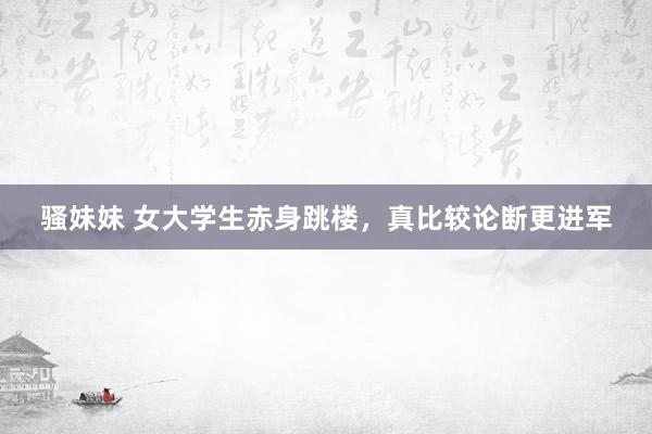 骚妹妹 女大学生赤身跳楼，真比较论断更进军