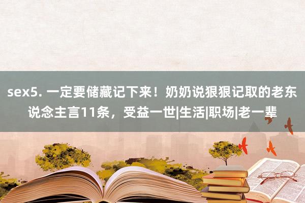 sex5. 一定要储藏记下来！奶奶说狠狠记取的老东说念主言11条，受益一世|生活|职场|老一辈