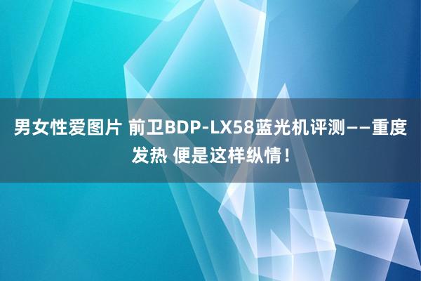 男女性爱图片 前卫BDP-LX58蓝光机评测——重度发热 便是这样纵情！