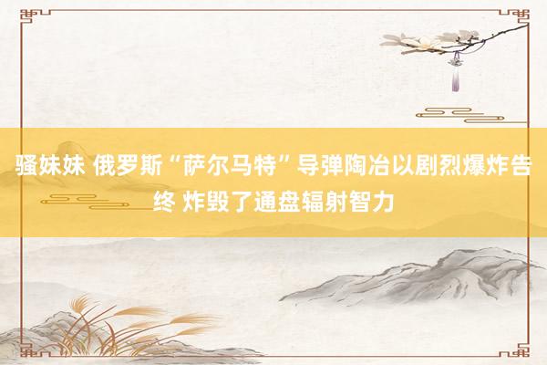 骚妹妹 俄罗斯“萨尔马特”导弹陶冶以剧烈爆炸告终 炸毁了通盘辐射智力
