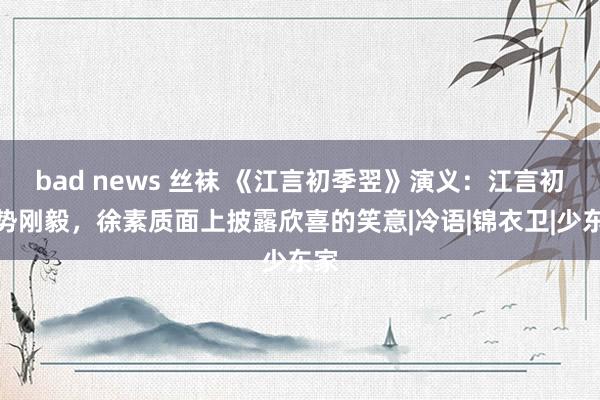 bad news 丝袜 《江言初季翌》演义：江言初时势刚毅，徐素质面上披露欣喜的笑意|冷语|锦衣卫|少东家