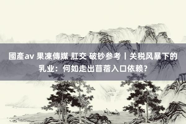國產av 果凍傳媒 肛交 破钞参考丨关税风暴下的乳业：何如走出苜蓿入口依赖？