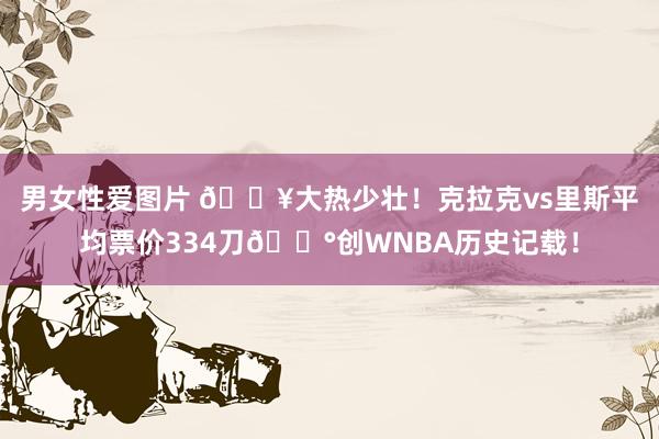 男女性爱图片 🔥大热少壮！克拉克vs里斯平均票价334刀💰创WNBA历史记载！