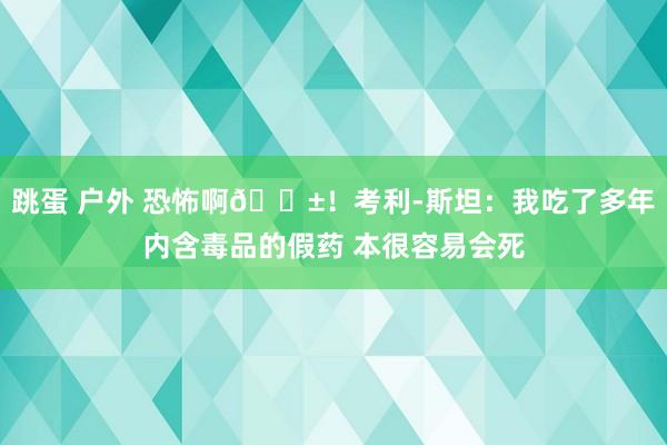 跳蛋 户外 恐怖啊😱！考利-斯坦：我吃了多年内含毒品的假药 本很容易会死