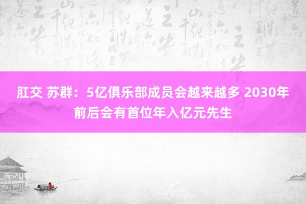 肛交 苏群：5亿俱乐部成员会越来越多 2030年前后会有首位年入亿元先生