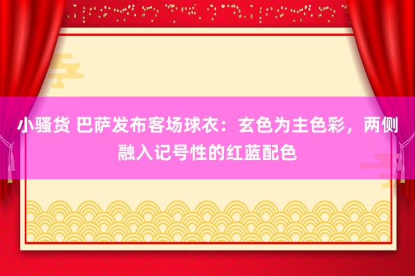 小骚货 巴萨发布客场球衣：玄色为主色彩，两侧融入记号性的红蓝配色