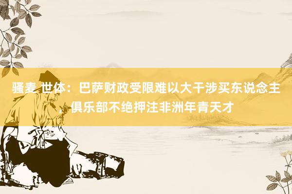 骚麦 世体：巴萨财政受限难以大干涉买东说念主，俱乐部不绝押注非洲年青天才
