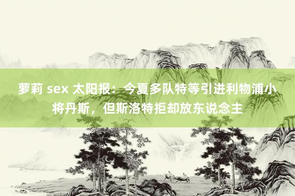 萝莉 sex 太阳报：今夏多队特等引进利物浦小将丹斯，但斯洛特拒却放东说念主