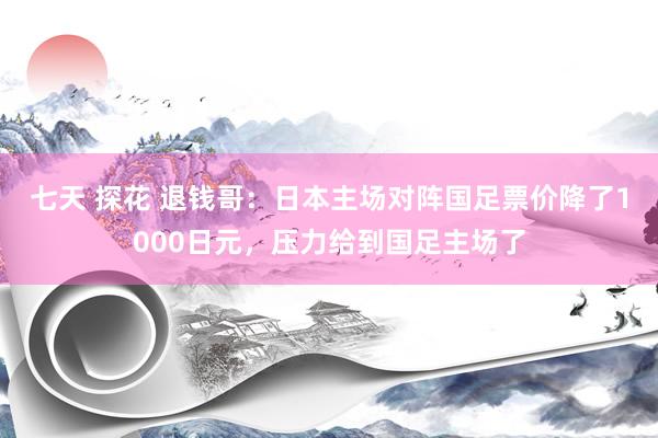 七天 探花 退钱哥：日本主场对阵国足票价降了1000日元，压力给到国足主场了