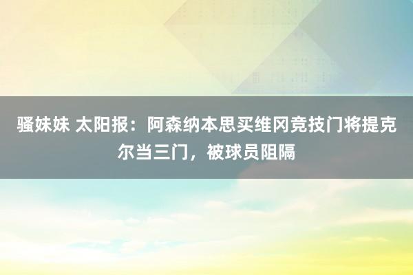 骚妹妹 太阳报：阿森纳本思买维冈竞技门将提克尔当三门，被球员阻隔