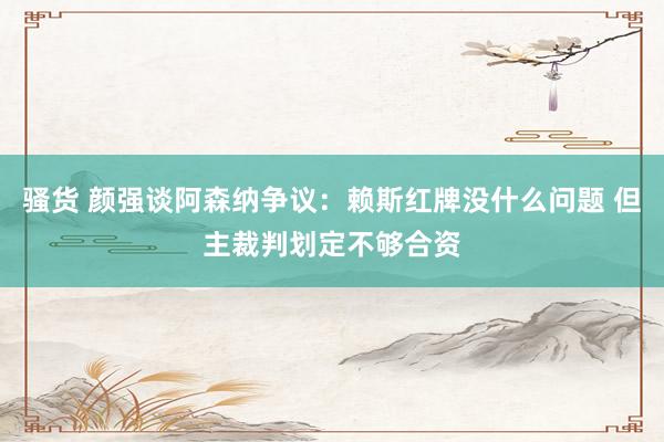 骚货 颜强谈阿森纳争议：赖斯红牌没什么问题 但主裁判划定不够合资