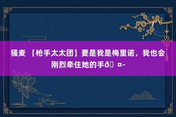 骚麦 【枪手太太团】要是我是梅里诺，我也会刚烈牵住她的手🤭