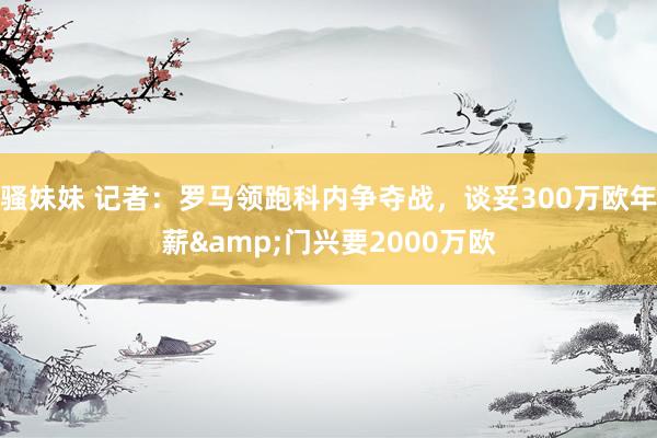 骚妹妹 记者：罗马领跑科内争夺战，谈妥300万欧年薪&门兴要2000万欧
