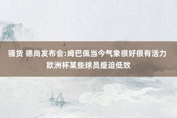 骚货 德尚发布会:姆巴佩当今气象很好很有活力 欧洲杯某些球员蹙迫低效