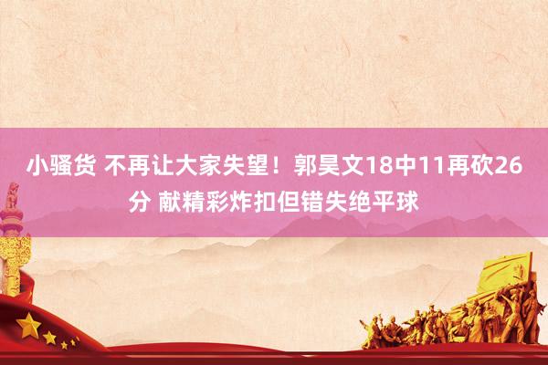 小骚货 不再让大家失望！郭昊文18中11再砍26分 献精彩炸扣但错失绝平球