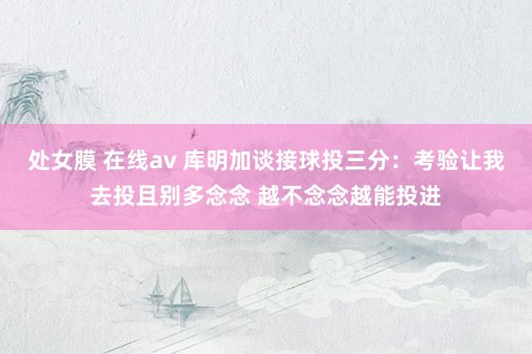 处女膜 在线av 库明加谈接球投三分：考验让我去投且别多念念 越不念念越能投进