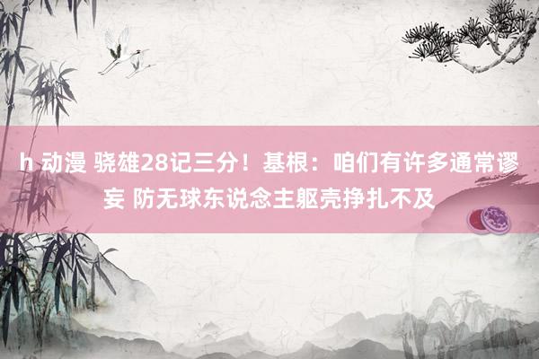 h 动漫 骁雄28记三分！基根：咱们有许多通常谬妄 防无球东说念主躯壳挣扎不及