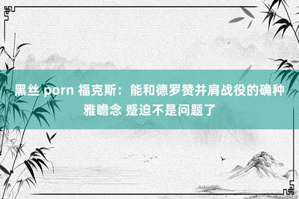 黑丝 porn 福克斯：能和德罗赞并肩战役的确种雅瞻念 蹙迫不是问题了