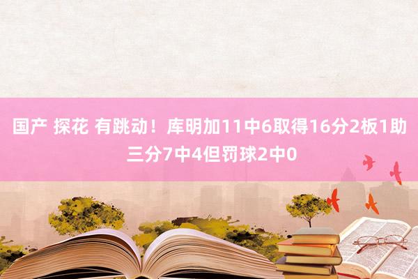 国产 探花 有跳动！库明加11中6取得16分2板1助 三分7中4但罚球2中0