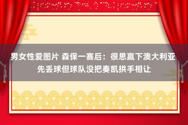 男女性爱图片 森保一赛后：很思赢下澳大利亚 先丢球但球队没把奏凯拱手相让