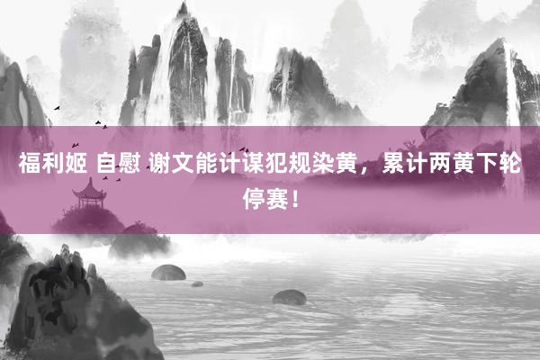 福利姬 自慰 谢文能计谋犯规染黄，累计两黄下轮停赛！