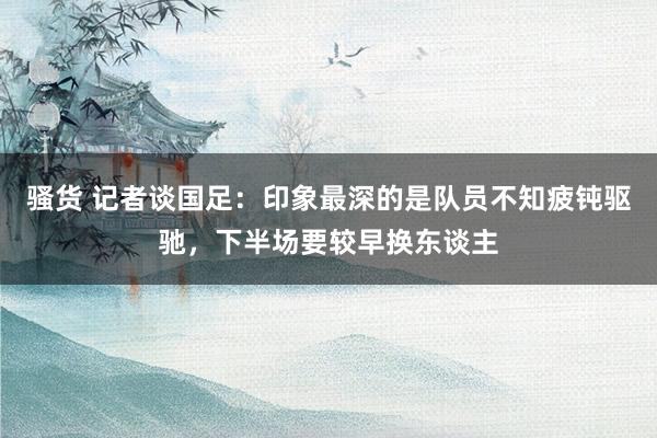 骚货 记者谈国足：印象最深的是队员不知疲钝驱驰，下半场要较早换东谈主