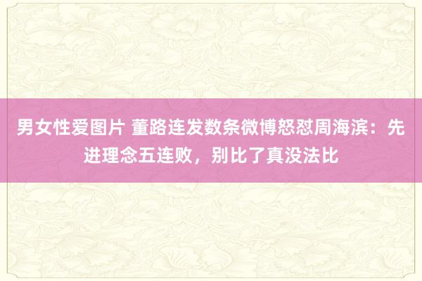男女性爱图片 董路连发数条微博怒怼周海滨：先进理念五连败，别比了真没法比