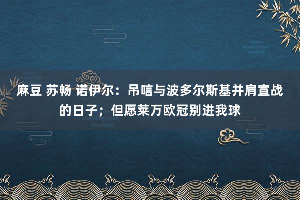 麻豆 苏畅 诺伊尔：吊唁与波多尔斯基并肩宣战的日子；但愿莱万欧冠别进我球