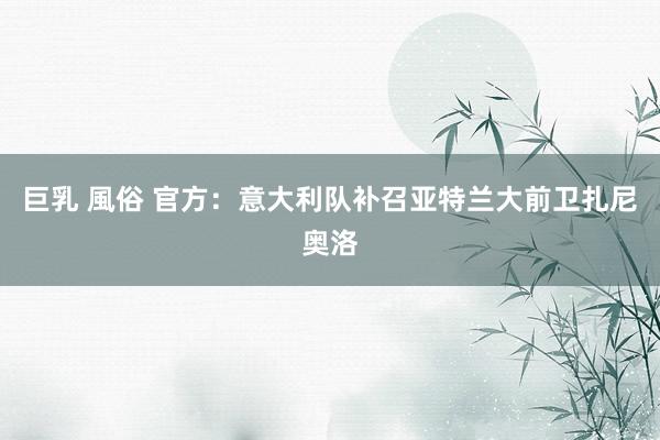 巨乳 風俗 官方：意大利队补召亚特兰大前卫扎尼奥洛