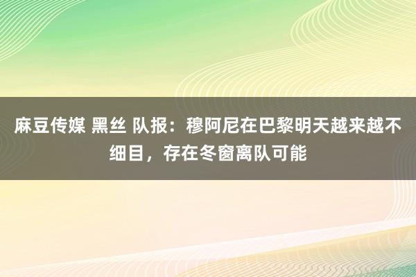 麻豆传媒 黑丝 队报：穆阿尼在巴黎明天越来越不细目，存在冬窗离队可能
