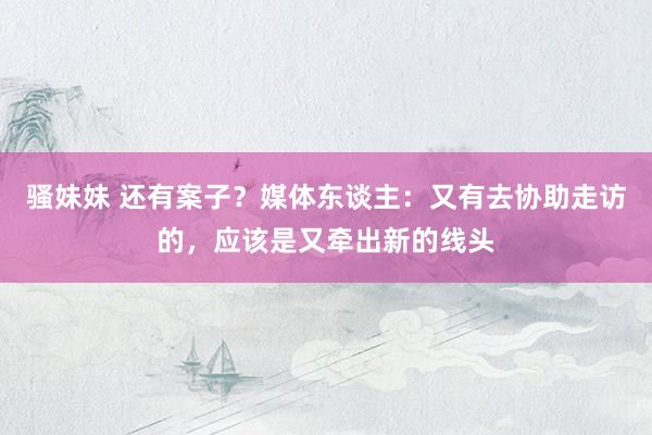 骚妹妹 还有案子？媒体东谈主：又有去协助走访的，应该是又牵出新的线头