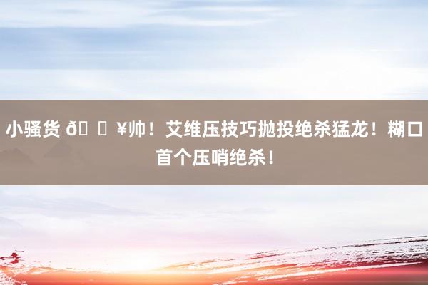 小骚货 💥帅！艾维压技巧抛投绝杀猛龙！糊口首个压哨绝杀！
