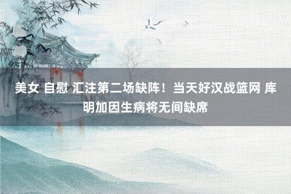 美女 自慰 汇注第二场缺阵！当天好汉战篮网 库明加因生病将无间缺席