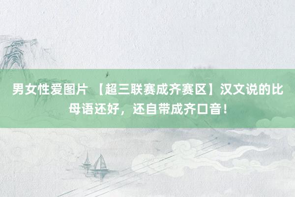 男女性爱图片 【超三联赛成齐赛区】汉文说的比母语还好，还自带成齐口音！
