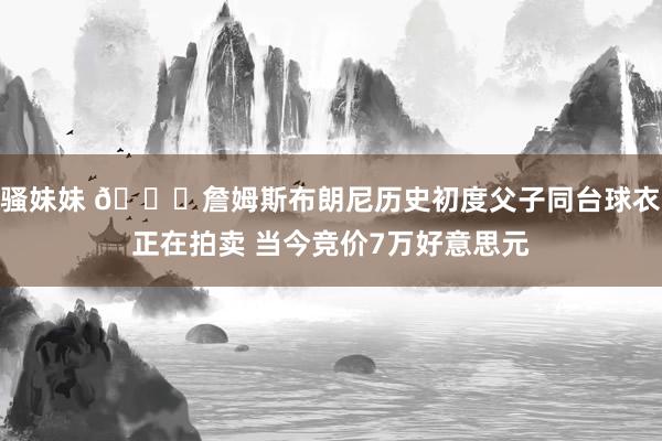 骚妹妹 👀詹姆斯布朗尼历史初度父子同台球衣正在拍卖 当今竞价7万好意思元