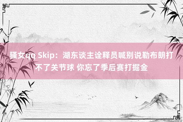 骚女qq Skip：湖东谈主诠释员喊别说勒布朗打不了关节球 你忘了季后赛打掘金