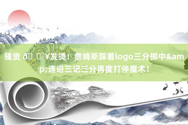 骚货 🔥发烫！詹姆斯踩着logo三分掷中&连进三记三分再度打停魔术！