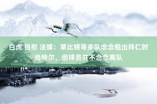 白虎 自慰 法媒：莱比锡等多队念念租出拜仁时尚特尔，但球员并不念念离队