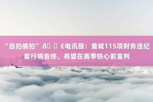 “自拍偷拍” 💣电讯报：曼城115项财务违纪案行将告终，有望在赛季铁心前宣判