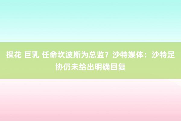探花 巨乳 任命坎波斯为总监？沙特媒体：沙特足协仍未给出明确回复