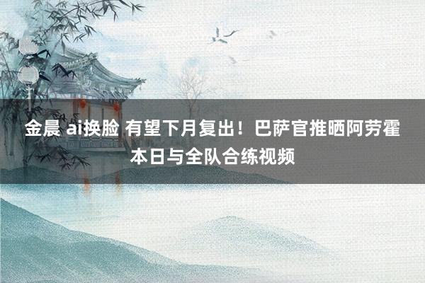 金晨 ai换脸 有望下月复出！巴萨官推晒阿劳霍本日与全队合练视频