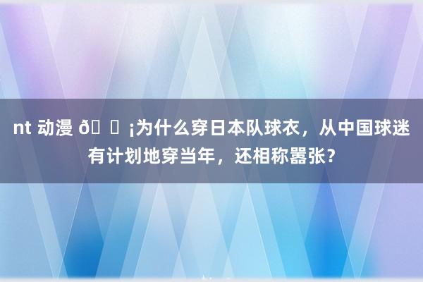 nt 动漫 😡为什么穿日本队球衣，从中国球迷有计划地穿当年，还相称嚣张？