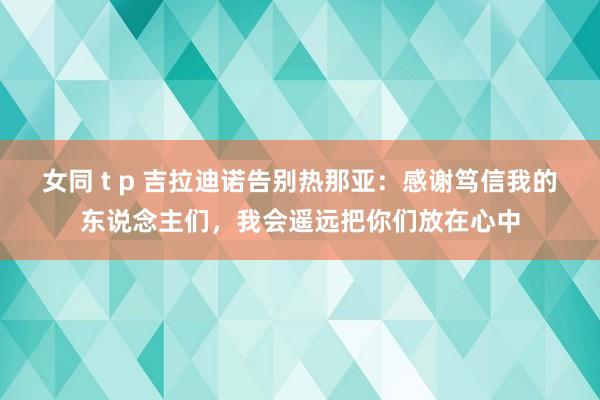 女同 t p 吉拉迪诺告别热那亚：感谢笃信我的东说念主们，我会遥远把你们放在心中