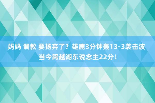 妈妈 调教 要扬弃了？雄鹿3分钟轰13-3袭击波 当今跨越湖东说念主22分！