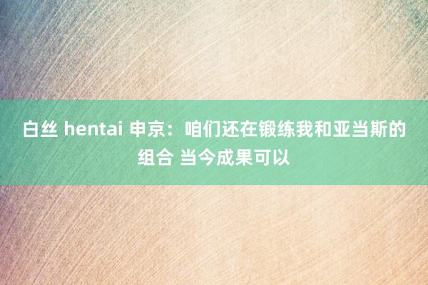 白丝 hentai 申京：咱们还在锻练我和亚当斯的组合 当今成果可以