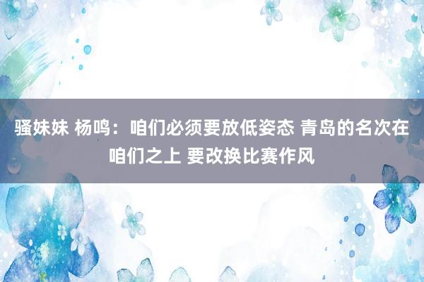 骚妹妹 杨鸣：咱们必须要放低姿态 青岛的名次在咱们之上 要改换比赛作风