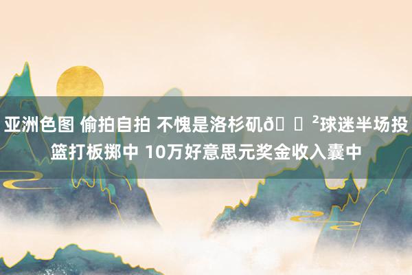 亚洲色图 偷拍自拍 不愧是洛杉矶💲球迷半场投篮打板掷中 10万好意思元奖金收入囊中